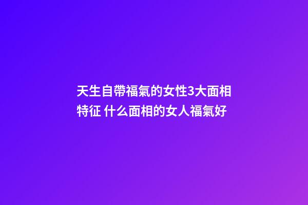天生自帶福氣的女性3大面相特征 什么面相的女人福氣好
